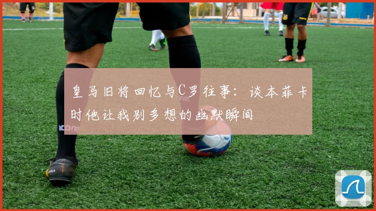 皇马旧将回忆与C罗往事：谈本菲卡时他让我别多想的幽默瞬间