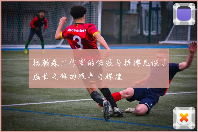 杨瀚森工作室的伤痕与拼搏见证了成长之路的艰辛与辉煌