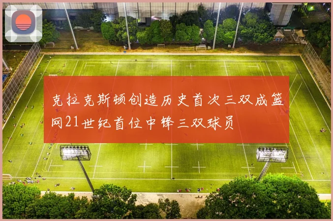 克拉克斯顿创造历史首次三双成篮网21世纪首位中锋三双球员