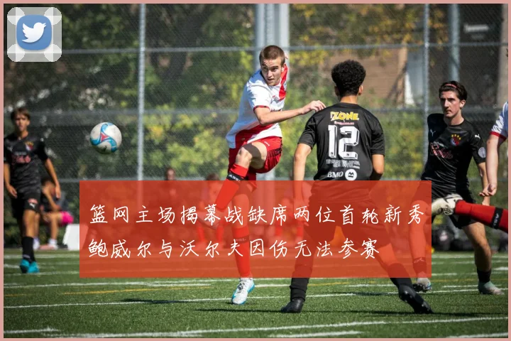 篮网主场揭幕战缺席两位首轮新秀鲍威尔与沃尔夫因伤无法参赛
