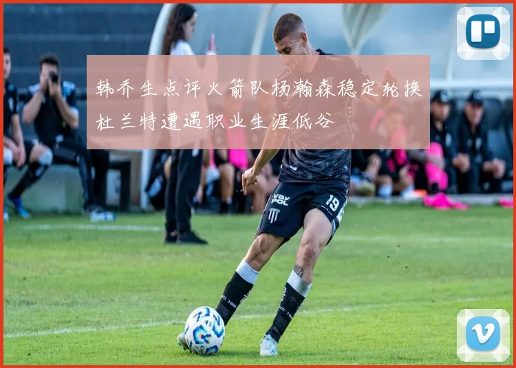 韩乔生点评火箭队杨瀚森稳定轮换杜兰特遭遇职业生涯低谷