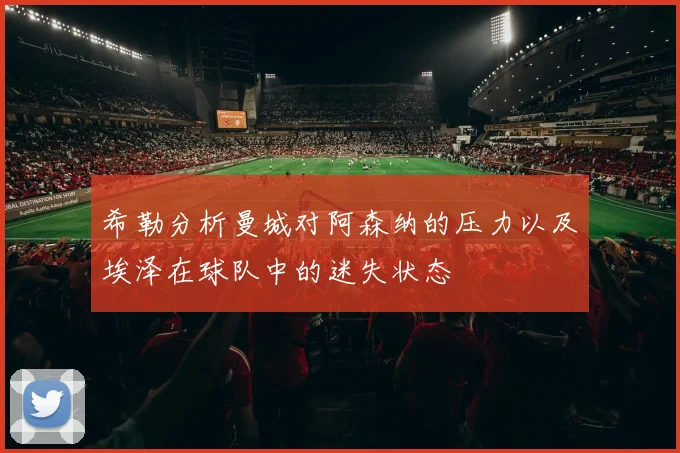 希勒分析曼城对阿森纳的压力以及埃泽在球队中的迷失状态