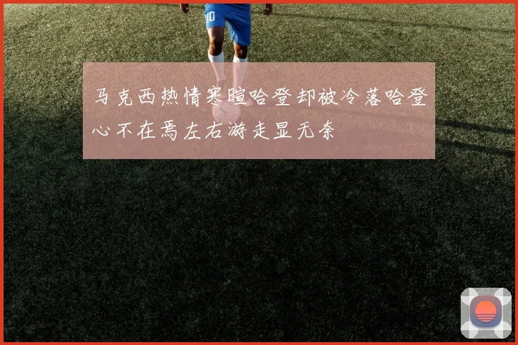 马克西热情寒暄哈登却被冷落哈登心不在焉左右游走显无奈