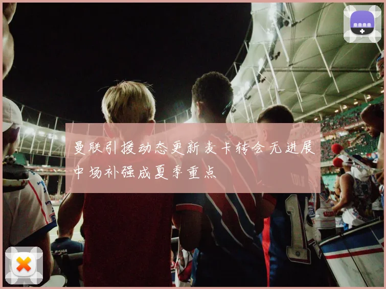 曼联引援动态更新麦卡转会无进展中场补强成夏季重点