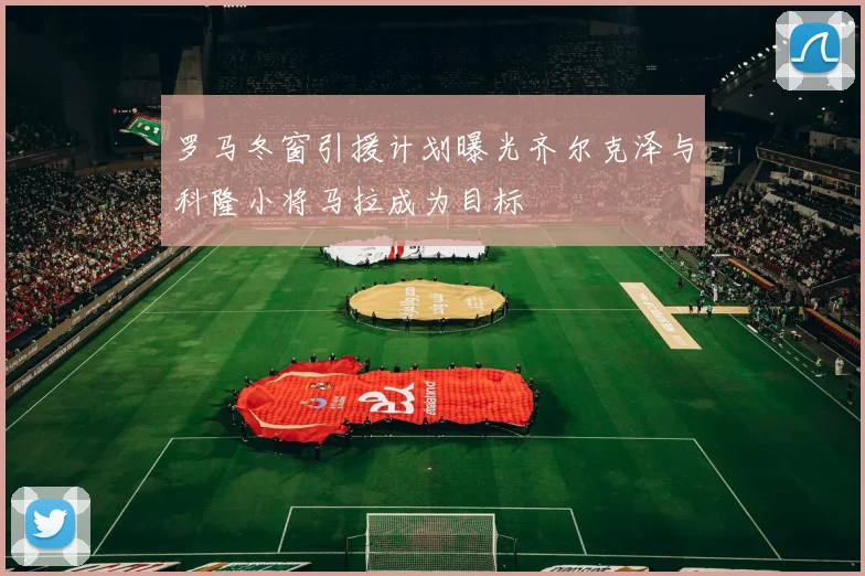 罗马冬窗引援计划曝光齐尔克泽与科隆小将马拉成为目标