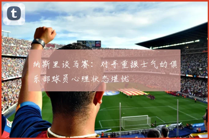 纳斯里谈马赛：对手重振士气的俱乐部球员心理状态堪忧