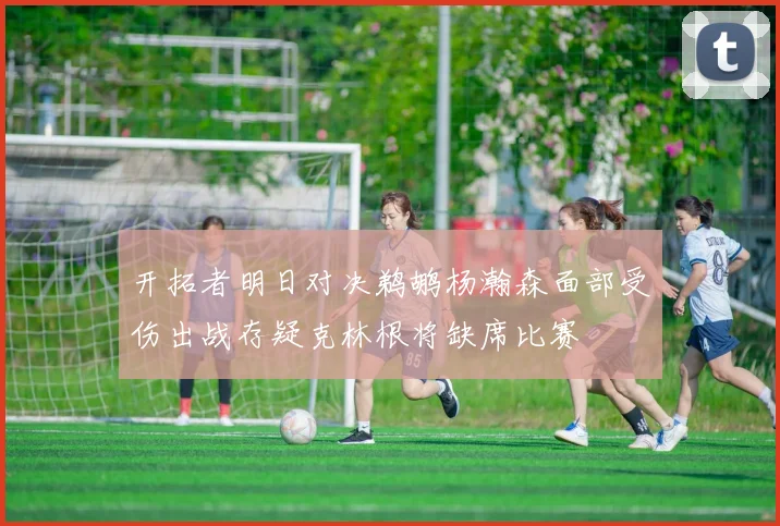 开拓者明日对决鹈鹕杨瀚森面部受伤出战存疑克林根将缺席比赛