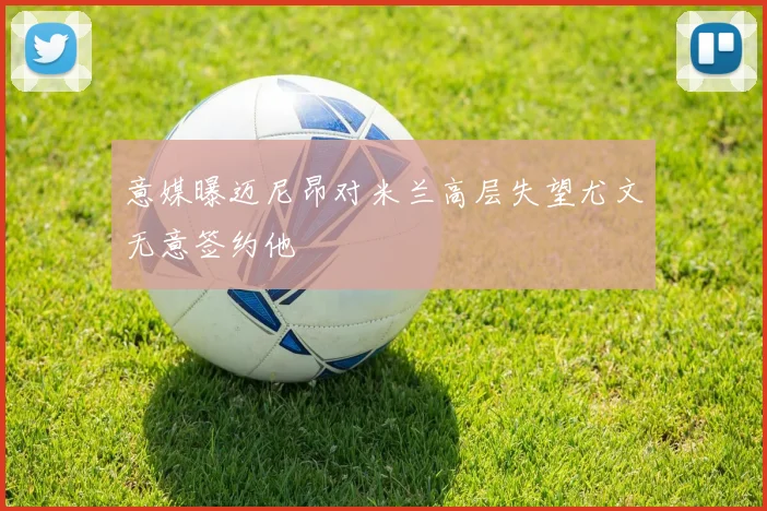 意媒曝迈尼昂对米兰高层失望尤文无意签约他