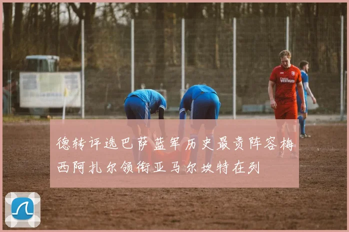 德转评选巴萨蓝军历史最贵阵容梅西阿扎尔领衔亚马尔坎特在列