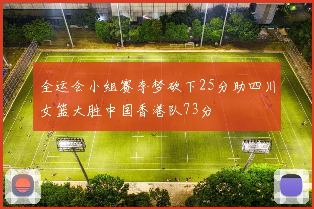 全运会小组赛李梦砍下25分助四川女篮大胜中国香港队73分