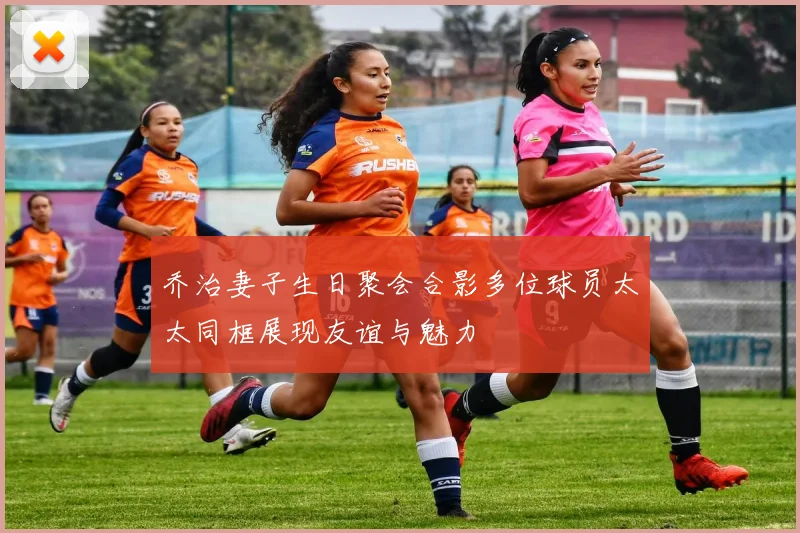 乔治妻子生日聚会合影多位球员太太同框展现友谊与魅力