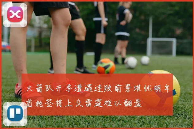 火箭队开季遭遇连败前景堪忧明年首轮签将上交雷霆难以翻盘