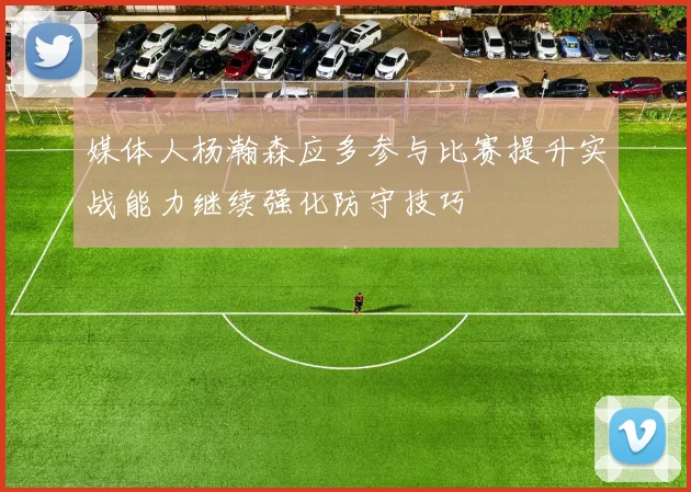 媒体人杨瀚森应多参与比赛提升实战能力继续强化防守技巧